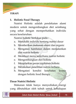 TERAPI

1. Holistic Food Therapy
Nutrisi Holistic adalah pendekatan alami
modern untuk mengembangkan diet seimbang
yang sehat dengan memperhatikan individu
secara keseluruhan.
Nutrisi holistic berfokus pada :
a. Mendidik individu tentang nutrisi dasar
b. Memberikan makanan alami dan organic
c. Mengatasi hambatan dalam menjalankan
diet nutrisi holistic
d. Membuat menu sederhana nutrisi holistic
e. Mengembangkan diet holistic
f. Menjelaskan peran suplemen holistic
g. Melakukan penelitian nutrisi terbaru
h. Mengatasi kondisi kesehatan kronis
dengan holistic food therapy
Dasar Nutrisi Holistic
Makanan tidak hanya menyediakan energi
yang dibutuhkan oleh tubuh untuk kehidupan
Tubuh Anda Adalah Dokter Yang Terbaik

- 16 -

 