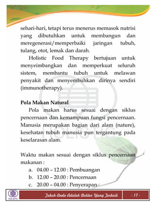 sehari-hari, tetapi terus menerus memasok nutrisi
yang dibutuhkan untuk membangun dan
meregenerasi/memperbaiki
jaringan
tubuh,
tulang, otot, lemak dan darah.
Holistic Food Therapy bertujuan untuk
menyeimbangkan dan memperkuat seluruh
sistem, membantu tubuh untuk melawan
penyakit dan menyembuhkan dirinya sendiri
(immunotherapy).
Pola Makan Natural
Pola makan harus sesuai dengan siklus
pencernaan dan kemampuan fungsi pencernaan.
Manusia merupakan bagian dari alam (nature),
kesehatan tubuh manusia pun tergantung pada
keselarasan alam.
Waktu makan sesuai dengan siklus pencernaan
makanan :
a. 04.00 – 12.00 : Pembuangan
b. 12.00 – 20.00 : Pencernaan
c. 20.00 – 04.00 : Penyerapan
Tubuh Anda Adalah Dokter Yang Terbaik

- 17 -

 