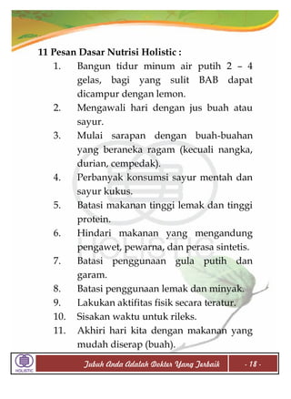 11 Pesan Dasar Nutrisi Holistic :
1.
Bangun tidur minum air putih 2 – 4
gelas, bagi yang sulit BAB dapat
dicampur dengan lemon.
2.
Mengawali hari dengan jus buah atau
sayur.
3.
Mulai sarapan dengan buah-buahan
yang beraneka ragam (kecuali nangka,
durian, cempedak).
4.
Perbanyak konsumsi sayur mentah dan
sayur kukus.
5.
Batasi makanan tinggi lemak dan tinggi
protein.
6.
Hindari makanan yang mengandung
pengawet, pewarna, dan perasa sintetis.
7.
Batasi penggunaan gula putih dan
garam.
8.
Batasi penggunaan lemak dan minyak.
9.
Lakukan aktifitas fisik secara teratur.
10. Sisakan waktu untuk rileks.
11. Akhiri hari kita dengan makanan yang
mudah diserap (buah).
Tubuh Anda Adalah Dokter Yang Terbaik

- 18 -

 