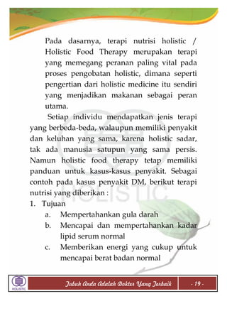 Pada dasarnya, terapi nutrisi holistic /
Holistic Food Therapy merupakan terapi
yang memegang peranan paling vital pada
proses pengobatan holistic, dimana seperti
pengertian dari holistic medicine itu sendiri
yang menjadikan makanan sebagai peran
utama.
Setiap individu mendapatkan jenis terapi
yang berbeda-beda, walaupun memiliki penyakit
dan keluhan yang sama, karena holistic sadar,
tak ada manusia satupun yang sama persis.
Namun holistic food therapy tetap memiliki
panduan untuk kasus-kasus penyakit. Sebagai
contoh pada kasus penyakit DM, berikut terapi
nutrisi yang diberikan :
1. Tujuan
a. Mempertahankan gula darah
b. Mencapai dan mempertahankan kadar
lipid serum normal
c. Memberikan energi yang cukup untuk
mencapai berat badan normal
Tubuh Anda Adalah Dokter Yang Terbaik

- 19 -

 