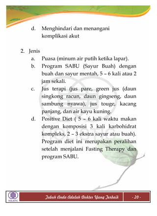 d.

Menghindari dan menangani
komplikasi akut

2. Jenis
a. Puasa (minum air putih ketika lapar).
b. Program SABU (Sayur Buah) dengan
buah dan sayur mentah, 5 – 6 kali atau 2
jam sekali.
c. Jus terapi (jus pare, green jus (daun
singkong racun, daun gingseng, daun
sambung nyawa), jus touge, kacang
panjang, dan air kayu kuning.
d. Positive Diet ( 5 – 6 kali waktu makan
dengan komposisi 3 kali karbohidrat
kompleks, 2 – 3 ekstra sayur atau buah).
Program diet ini merupakan peralihan
setelah menjalani Fasting Therapy dan
program SABU.

Tubuh Anda Adalah Dokter Yang Terbaik

- 20 -

 