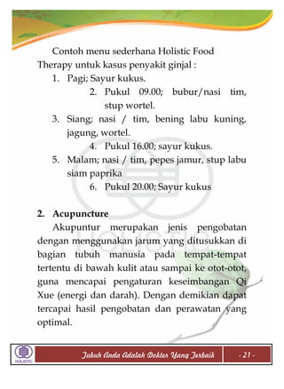 Contoh menu sederhana Holistic Food
Therapy untuk kasus penyakit ginjal :
1. Pagi; Sayur kukus.
2. Pukul 09.00; bubur/nasi tim,
stup wortel.
3. Siang; nasi / tim, bening labu kuning,
jagung, wortel.
4. Pukul 16.00; sayur kukus.
5. Malam; nasi / tim, pepes jamur, stup labu
siam paprika
6. Pukul 20.00; Sayur kukus
2. Acupuncture
Akupuntur merupakan jenis pengobatan
dengan menggunakan jarum yang ditusukkan di
bagian tubuh manusia pada tempat-tempat
tertentu di bawah kulit atau sampai ke otot-otot,
guna mencapai pengaturan keseimbangan Qi
Xue (energi dan darah). Dengan demikian dapat
tercapai hasil pengobatan dan perawatan yang
optimal.
Tubuh Anda Adalah Dokter Yang Terbaik

- 21 -

 
