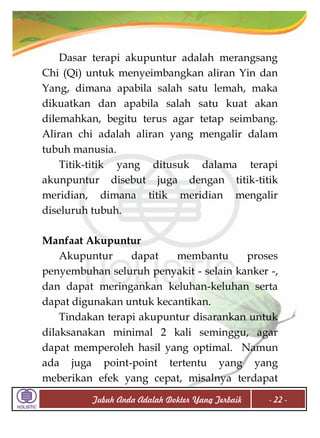 Dasar terapi akupuntur adalah merangsang
Chi (Qi) untuk menyeimbangkan aliran Yin dan
Yang, dimana apabila salah satu lemah, maka
dikuatkan dan apabila salah satu kuat akan
dilemahkan, begitu terus agar tetap seimbang.
Aliran chi adalah aliran yang mengalir dalam
tubuh manusia.
Titik-titik yang ditusuk dalama terapi
akunpuntur disebut juga dengan titik-titik
meridian, dimana titik meridian mengalir
diseluruh tubuh.
Manfaat Akupuntur
Akupuntur
dapat
membantu
proses
penyembuhan seluruh penyakit - selain kanker -,
dan dapat meringankan keluhan-keluhan serta
dapat digunakan untuk kecantikan.
Tindakan terapi akupuntur disarankan untuk
dilaksanakan minimal 2 kali seminggu, agar
dapat memperoleh hasil yang optimal. Namun
ada juga point-point tertentu yang yang
meberikan efek yang cepat, misalnya terdapat
Tubuh Anda Adalah Dokter Yang Terbaik

- 22 -

 