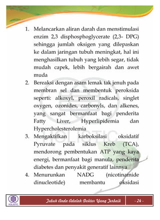 1. Melancarkan aliran darah dan menstimulasi
enzim 2,3 disphosphoglycerate (2,3- DPG)
sehingga jumlah oksigen yang dilepaskan
ke dalam jaringan tubuh meningkat, hal ini
menghasilkan tubuh yang lebih segar, tidak
mudah capek, lebih bergairah dan awet
muda
2. Bereaksi dengan asam lemak tak jenuh pada
membran sel dan membentuk peroksida
seperti: alkoxyl, peroxil radicals, singlet
oxygen, ozonides, carbonyls, dan alkenes,
yang sangat bermanfaat bagi penderita
Fatty
Liver,
Hyperlipidemia
dan
Hypercholesterolemia
3. Mengaktifkan
karboksilasi
oksidatif
Pyruvate pada siklus Kreb (TCA),
mendorong pembentukan ATP yang kaya
energi, bermanfaat bagi manula, penderita
diabetes dan penyakit generatif lainnya
4. Menurunkan
NADG
(nicotinamide
dinucleotide)
membantu
oksidasi
Tubuh Anda Adalah Dokter Yang Terbaik

- 24 -

 