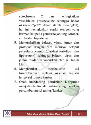 cytochrome
C
dan
meningkatkan
vasodilator prostacycline sehingga kadar
oksigen (“pO2” dalam darah meningkat),
hal ini menigkatkan suplai oksigen yang
bermanfaat pada penderita jantung koroner,
stroke dan hipertensi
5. Menonaktifkan bakteri, virus, jamur dan
protozoa dengan cara merusak selaput
pelindung kuman (oksidasi fosfolipid dan
lipoprotein) sehingga bakteri, virus dan
jamur mudah dihancurkan oleh sel tubuh
kita.
6. Menghambat
metabolisme
sel
tumor/kanker melalui oksidasi lapisan
lemak sel tumor/kanker
7. Ozon mendorong perubahan L-arginine
menjadi citruline dan nitrine yang menekan
pertumbuhan sel tumor/kanker

Tubuh Anda Adalah Dokter Yang Terbaik

- 25 -

 