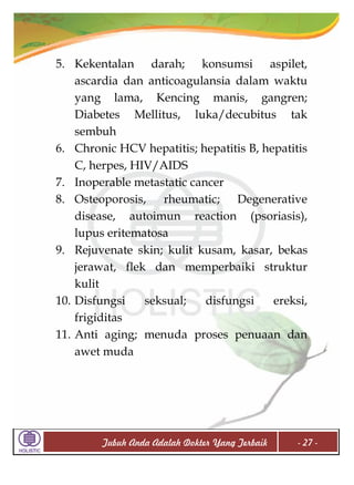 5. Kekentalan darah; konsumsi aspilet,
ascardia dan anticoagulansia dalam waktu
yang lama, Kencing manis, gangren;
Diabetes Mellitus, luka/decubitus tak
sembuh
6. Chronic HCV hepatitis; hepatitis B, hepatitis
C, herpes, HIV/AIDS
7. Inoperable metastatic cancer
8. Osteoporosis, rheumatic; Degenerative
disease, autoimun reaction (psoriasis),
lupus eritematosa
9. Rejuvenate skin; kulit kusam, kasar, bekas
jerawat, flek dan memperbaiki struktur
kulit
10. Disfungsi
seksual;
disfungsi
ereksi,
frigiditas
11. Anti aging; menuda proses penuaan dan
awet muda

Tubuh Anda Adalah Dokter Yang Terbaik

- 27 -

 
