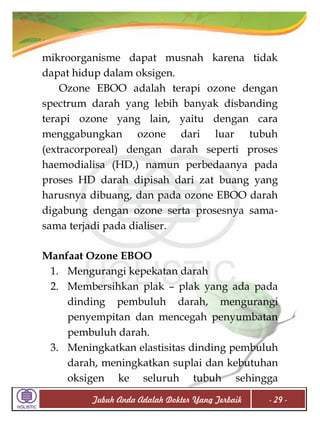 mikroorganisme dapat musnah karena tidak
dapat hidup dalam oksigen.
Ozone EBOO adalah terapi ozone dengan
spectrum darah yang lebih banyak disbanding
terapi ozone yang lain, yaitu dengan cara
menggabungkan ozone dari luar tubuh
(extracorporeal) dengan darah seperti proses
haemodialisa (HD,) namun perbedaanya pada
proses HD darah dipisah dari zat buang yang
harusnya dibuang, dan pada ozone EBOO darah
digabung dengan ozone serta prosesnya samasama terjadi pada dialiser.
Manfaat Ozone EBOO
1. Mengurangi kepekatan darah
2. Membersihkan plak – plak yang ada pada
dinding pembuluh darah, mengurangi
penyempitan dan mencegah penyumbatan
pembuluh darah.
3. Meningkatkan elastisitas dinding pembuluh
darah, meningkatkan suplai dan kebutuhan
oksigen ke seluruh tubuh sehingga
Tubuh Anda Adalah Dokter Yang Terbaik

- 29 -

 