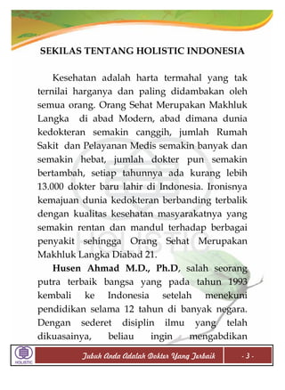 SEKILAS TENTANG HOLISTIC INDONESIA
Kesehatan adalah harta termahal yang tak
ternilai harganya dan paling didambakan oleh
semua orang. Orang Sehat Merupakan Makhluk
Langka di abad Modern, abad dimana dunia
kedokteran semakin canggih, jumlah Rumah
Sakit dan Pelayanan Medis semakin banyak dan
semakin hebat, jumlah dokter pun semakin
bertambah, setiap tahunnya ada kurang lebih
13.000 dokter baru lahir di Indonesia. Ironisnya
kemajuan dunia kedokteran berbanding terbalik
dengan kualitas kesehatan masyarakatnya yang
semakin rentan dan mandul terhadap berbagai
penyakit sehingga Orang Sehat Merupakan
Makhluk Langka Diabad 21.
Husen Ahmad M.D., Ph.D, salah seorang
putra terbaik bangsa yang pada tahun 1993
kembali ke Indonesia setelah menekuni
pendidikan selama 12 tahun di banyak negara.
Dengan sederet disiplin ilmu yang telah
dikuasainya,
beliau
ingin
mengabdikan
Tubuh Anda Adalah Dokter Yang Terbaik

-3-

 