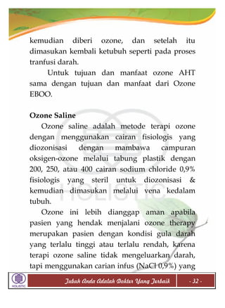 kemudian diberi ozone, dan setelah itu
dimasukan kembali ketubuh seperti pada proses
tranfusi darah.
Untuk tujuan dan manfaat ozone AHT
sama dengan tujuan dan manfaat dari Ozone
EBOO.
Ozone Saline
Ozone saline adalah metode terapi ozone
dengan menggunakan cairan fisiologis yang
diozonisasi
dengan
mambawa
campuran
oksigen-ozone melalui tabung plastik dengan
200, 250, atau 400 cairan sodium chloride 0,9%
fisiologis yang steril untuk diozonisasi &
kemudian dimasukan melalui vena kedalam
tubuh.
Ozone ini lebih dianggap aman apabila
pasien yang hendak menjalani ozone therapy
merupakan pasien dengan kondisi gula darah
yang terlalu tinggi atau terlalu rendah, karena
terapi ozone saline tidak mengeluarkan darah,
tapi menggunakan carian infus (NaCl 0,9%) yang
Tubuh Anda Adalah Dokter Yang Terbaik

- 32 -

 