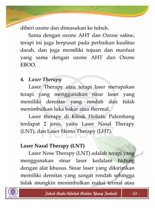 diberi ozone dan dimasukan ke tubuh.
Sama dengan ozone AHT dan Ozone saline,
terapi ini juga berpusat pada perbaikan kualitas
darah, dan juga memiliki tujuan dan manfaat
yang sama dengan ozone AHT dan Ozone
EBOO.
4. Laser Therapy
Laser Therapy atau terapi laser merupakan
terapi yang menggunakan sinar laser yang
memiliki densitas yang rendah dan tidak
menimbulkan luka bakar atau thermal.
Laser therapy di Klinik Holistic Palembang
terdapat 2 jenis, yaitu Laser Nasal Therapy
(LNT), dan Laser Hemo Therapy (LHT).
Laser Nasal Therapy (LNT)
Laser Nose Therapy (LNT) adalah terapi yang
menggunakan sinar laser kedalam hidung
dengan alat khusus. Sinar laser yang dikirimkan
memiliki densitas yang sangat rendah sehingga
tidak mungkin menimbulkan reaksi termal atau
Tubuh Anda Adalah Dokter Yang Terbaik

- 33 -

 
