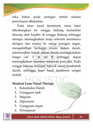 luka bakar pada jaringan tubuh selama
penyinaran dilakukan.
Pada laser nasal treatment, sinar laser
dihubungkan ke rongga hidung kemudian
diserap oleh kapiler di rongga hidung sehingga
mampu meningkatkan kerja eritrosit membawa
oksigen dan nutrisi ke setiap jaringan organ,
mengaktifkan berbagai enzim dalam darah,
menurunkan lemak dalam darah,meningkatakan
fungsi sel T & sel B sehingga dapat
meningkatkan imunitas melawan penyakit. Pada
rongga hidung terdapat banyak sekali pembuluh
darah, sehingga laser nasal treatment sangat
efektif.
Manfaat Laser Nasal Therapy
1. Kekentalan Darah
2. Gangguan otak
3. Migrain
4. Hipertensi
5. Gangguan organ
6. Pernapasan
Tubuh Anda Adalah Dokter Yang Terbaik

- 34 -

 