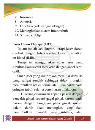 7.
8.
9.
10.
11.

Insomnia
Amnesia
Hipoksia (kekurangan oksigen)
Meningkatkan sistem imun tubuh
Sinusitis, Polip

Laser Hemo Therapy (LHT)
Dalam istilah kedokteran, terapi laser darah
disebut dengan Intervaskular Laser Irradiation
on Blood (ILIB).
Terapi ini menggunakan sinar laser yang
dihubungkan secara intravena dengan kabel serat
optik.
Sinar laser yang dikirimkan memiliki densitas
yang sangat rendah sehingga tidak mungkin
menimbulkan reaksi termal atau luka bakar pada
jaringan tubuh selama penyinaran dilakukan.
LHT sering disarankan kepada pasien dengan
penyakit ginjal, seperti gagal ginjal, karena pada
pasien dengan gangguan pada ginjal, ureum
dalam darah akan meningkat, dan akan
menimbulkan masalah yang sistemik, atau
Tubuh Anda Adalah Dokter Yang Terbaik

- 35 -

 