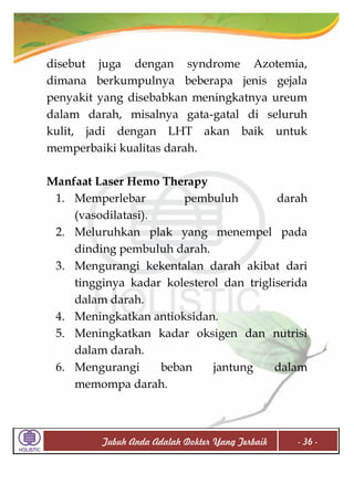disebut juga dengan syndrome Azotemia,
dimana berkumpulnya beberapa jenis gejala
penyakit yang disebabkan meningkatnya ureum
dalam darah, misalnya gata-gatal di seluruh
kulit, jadi dengan LHT akan baik untuk
memperbaiki kualitas darah.
Manfaat Laser Hemo Therapy
1. Memperlebar
pembuluh
darah
(vasodilatasi).
2. Meluruhkan plak yang menempel pada
dinding pembuluh darah.
3. Mengurangi kekentalan darah akibat dari
tingginya kadar kolesterol dan trigliserida
dalam darah.
4. Meningkatkan antioksidan.
5. Meningkatkan kadar oksigen dan nutrisi
dalam darah.
6. Mengurangi
beban
jantung
dalam
memompa darah.

Tubuh Anda Adalah Dokter Yang Terbaik

- 36 -

 