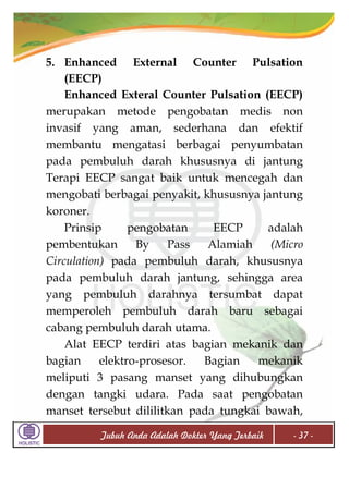 5. Enhanced External Counter Pulsation
(EECP)
Enhanced Exteral Counter Pulsation (EECP)
merupakan metode pengobatan medis non
invasif yang aman, sederhana dan efektif
membantu mengatasi berbagai penyumbatan
pada pembuluh darah khususnya di jantung
Terapi EECP sangat baik untuk mencegah dan
mengobati berbagai penyakit, khususnya jantung
koroner.
Prinsip
pengobatan
EECP
adalah
pembentukan
By
Pass
Alamiah
(Micro
Circulation) pada pembuluh darah, khususnya
pada pembuluh darah jantung, sehingga area
yang pembuluh darahnya tersumbat dapat
memperoleh pembuluh darah baru sebagai
cabang pembuluh darah utama.
Alat EECP terdiri atas bagian mekanik dan
bagian
elektro-prosesor.
Bagian
mekanik
meliputi 3 pasang manset yang dihubungkan
dengan tangki udara. Pada saat pengobatan
manset tersebut dililitkan pada tungkai bawah,
Tubuh Anda Adalah Dokter Yang Terbaik

- 37 -

 