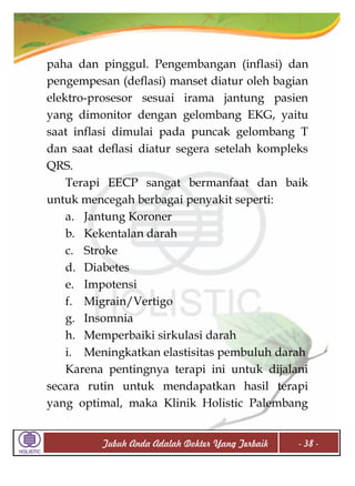 paha dan pinggul. Pengembangan (inflasi) dan
pengempesan (deflasi) manset diatur oleh bagian
elektro-prosesor sesuai irama jantung pasien
yang dimonitor dengan gelombang EKG, yaitu
saat inflasi dimulai pada puncak gelombang T
dan saat deflasi diatur segera setelah kompleks
QRS.
Terapi EECP sangat bermanfaat dan baik
untuk mencegah berbagai penyakit seperti:
a. Jantung Koroner
b. Kekentalan darah
c. Stroke
d. Diabetes
e. Impotensi
f. Migrain/Vertigo
g. Insomnia
h. Memperbaiki sirkulasi darah
i. Meningkatkan elastisitas pembuluh darah
Karena pentingnya terapi ini untuk dijalani
secara rutin untuk mendapatkan hasil terapi
yang optimal, maka Klinik Holistic Palembang
Tubuh Anda Adalah Dokter Yang Terbaik

- 38 -

 