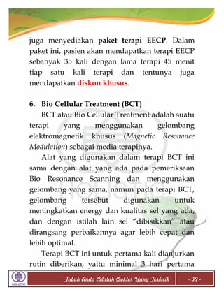 juga menyediakan paket terapi EECP. Dalam
paket ini, pasien akan mendapatkan terapi EECP
sebanyak 35 kali dengan lama terapi 45 menit
tiap satu kali terapi dan tentunya juga
mendapatkan diskon khusus.
6. Bio Cellular Treatment (BCT)
BCT atau Bio Cellular Treatment adalah suatu
terapi
yang
menggunakan
gelombang
elektromagnetik khusus (Magnetic Resonance
Modulation) sebagai media terapinya.
Alat yang digunakan dalam terapi BCT ini
sama dengan alat yang ada pada pemeriksaan
Bio Resonance Scanning dan menggunakan
gelombang yang sama, namun pada terapi BCT,
gelombang
tersebut
digunakan
untuk
meningkatkan energy dan kualitas sel yang ada,
dan dengan istilah lain sel “dibisikkan” atau
dirangsang perbaikannya agar lebih cepat dan
lebih optimal.
Terapi BCT ini untuk pertama kali dianjurkan
rutin diberikan, yaitu minimal 3 hari pertama
Tubuh Anda Adalah Dokter Yang Terbaik

- 39 -

 