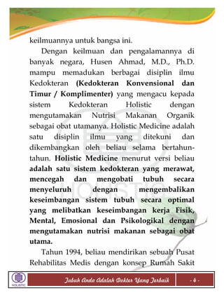 keilmuannya untuk bangsa ini.
Dengan keilmuan dan pengalamannya di
banyak negara, Husen Ahmad, M.D., Ph.D.
mampu memadukan berbagai disiplin ilmu
Kedokteran (Kedokteran Konvensional dan
Timur / Komplimenter) yang mengacu kepada
sistem
Kedokteran
Holistic
dengan
mengutamakan Nutrisi Makanan Organik
sebagai obat utamanya. Holistic Medicine adalah
satu disiplin ilmu yang ditekuni dan
dikembangkan oleh beliau selama bertahuntahun. Holistic Medicine menurut versi beliau
adalah satu sistem kedokteran yang merawat,
mencegah dan mengobati tubuh secara
menyeluruh
dengan
mengembalikan
keseimbangan sistem tubuh secara optimal
yang melibatkan keseimbangan kerja Fisik,
Mental, Emosional dan Psikologikal dengan
mengutamakan nutrisi makanan sebagai obat
utama.
Tahun 1994, beliau mendirikan sebuah Pusat
Rehabilitas Medis dengan konsep Rumah Sakit
Tubuh Anda Adalah Dokter Yang Terbaik

-4-

 