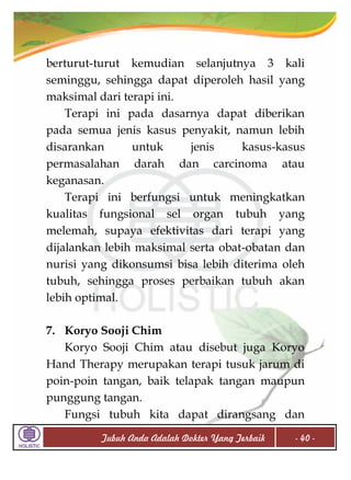 berturut-turut kemudian selanjutnya 3 kali
seminggu, sehingga dapat diperoleh hasil yang
maksimal dari terapi ini.
Terapi ini pada dasarnya dapat diberikan
pada semua jenis kasus penyakit, namun lebih
disarankan
untuk
jenis
kasus-kasus
permasalahan darah dan carcinoma atau
keganasan.
Terapi ini berfungsi untuk meningkatkan
kualitas fungsional sel organ tubuh yang
melemah, supaya efektivitas dari terapi yang
dijalankan lebih maksimal serta obat-obatan dan
nurisi yang dikonsumsi bisa lebih diterima oleh
tubuh, sehingga proses perbaikan tubuh akan
lebih optimal.
7. Koryo Sooji Chim
Koryo Sooji Chim atau disebut juga Koryo
Hand Therapy merupakan terapi tusuk jarum di
poin-poin tangan, baik telapak tangan maupun
punggung tangan.
Fungsi tubuh kita dapat dirangsang dan
Tubuh Anda Adalah Dokter Yang Terbaik

- 40 -

 