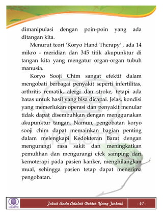 dimanipulasi dengan poin-poin yang ada
ditangan kita.
Menurut teori 'Koryo Hand Therapy' , ada 14
mikro - meridian dan 345 titik akupunktur di
tangan kita yang mengatur organ-organ tubuh
manusia.
Koryo Sooji Chim sangat efektif dalam
mengobati berbagai penyakit seperti infertilitas,
arthritis rematik, alergi dan stroke, tetapi ada
batas untuk hasil yang bisa dicapai. Jelas, kondisi
yang memerlukan operasi dan penyakit menular
tidak dapat disembuhkan dengan menggunakan
akupunktur tangan. Namun, pengobatan koryo
sooji chim dapat memainkan bagian penting
dalam melengkapi Kedokteran Barat dengan
mengurangi rasa sakit dan meningkatkan
pemulihan dan mengurangi efek samping dari
kemoterapi pada pasien kanker, menghilangkan
mual, sehingga pasien tetap dapat menerima
pengobatan.

Tubuh Anda Adalah Dokter Yang Terbaik

- 41 -

 