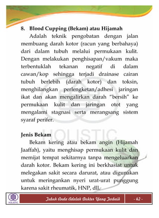8. Blood Cupping (Bekam) atau Hijamah
Adalah teknik pengobatan dengan jalan
membuang darah kotor (racun yang berbahaya)
dari dalam tubuh melalui permukaan kulit.
Dengan melakukan penghisapan/vakum maka
terbentuklah
tekanan
negatif
di
dalam
cawan/kop sehingga terjadi drainase cairan
tubuh berlebih (darah kotor) dan toksin,
menghilangkan perlengketan/adhesi jaringan
ikat dan akan mengalirkan darah “bersih” ke
permukaan kulit dan jaringan otot yang
mengalami stagnasi serta merangsang sistem
syaraf perifer.
Jenis Bekam
Bekam kering atau bekam angin (Hijamah
Jaaffah), yaitu menghisap permukaan kulit dan
memijat tempat sekitarnya tanpa mengeluarkan
darah kotor. Bekam kering ini berkhasiat untuk
melegakan sakit secara darurat, atau digunakan
untuk meringankan nyeri urat-urat punggung
karena sakit rheumatik, HNP, dll.
Tubuh Anda Adalah Dokter Yang Terbaik

- 42 -

 
