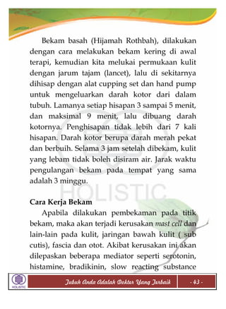 Bekam basah (Hijamah Rothbah), dilakukan
dengan cara melakukan bekam kering di awal
terapi, kemudian kita melukai permukaan kulit
dengan jarum tajam (lancet), lalu di sekitarnya
dihisap dengan alat cupping set dan hand pump
untuk mengeluarkan darah kotor dari dalam
tubuh. Lamanya setiap hisapan 3 sampai 5 menit,
dan maksimal 9 menit, lalu dibuang darah
kotornya. Penghisapan tidak lebih dari 7 kali
hisapan. Darah kotor berupa darah merah pekat
dan berbuih. Selama 3 jam setelah dibekam, kulit
yang lebam tidak boleh disiram air. Jarak waktu
pengulangan bekam pada tempat yang sama
adalah 3 minggu.
Cara Kerja Bekam
Apabila dilakukan pembekaman pada titik
bekam, maka akan terjadi kerusakan mast cell dan
lain-lain pada kulit, jaringan bawah kulit ( sub
cutis), fascia dan otot. Akibat kerusakan ini akan
dilepaskan beberapa mediator seperti serotonin,
histamine, bradikinin, slow reacting substance
Tubuh Anda Adalah Dokter Yang Terbaik

- 43 -

 