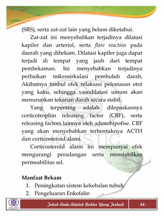 (SRS), serta zat-zat lain yang belum diketahui.
Zat-zat ini menyebabkan terjadinya dilatasi
kapiler dan arteriol, serta flare reaction pada
daerah yang dibekam. Dilatasi kapiler juga dapat
terjadi di tempat yang jauh dari tempat
pembekaman. Ini menyebabkan terjadinya
perbaikan mikrosirkulasi pembuluh darah,
Akibatnya timbul efek relaksasi pelemasan otot
yang kaku, sehingga vasodilatasi umum akan
menurunkan tekanan darah secara stabil.
Yang terpenting adalah dilepaskannya
corticotrophin releasing factor (CRF), serta
releasing factors lainnya oleh adenohipofise. CRF
yang akan menyebabkan terbentuknya ACTH
dan corticosteroid alami.
Corticosteroid alami ini mempunyai efek
mengurangi peradangan serta menstabilkan
permeabilitas sel.
Manfaat Bekam
1. Peningkatan sistem kekebalan tubuh
2. Pengeluaran Enkefalin
Tubuh Anda Adalah Dokter Yang Terbaik

- 44 -

 