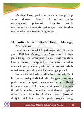 Manfaat terapi pad stimulator secara prinsip
sama
dengan
terapi
akupuntur,
yaitu
merangsang
poin-poin
tertentu
untuk
meningkatkan fungsi-fungsi organ tertentu dan
mengembalikan keseimbangannya.

10. Biostimulation
(Reflexology,
Massage,
Acupressure)
Biostimulation adalah gabungan dari 3 terapi
yaitu, Refleksi, Massage, dan Akupresure. Ketiga
jenis terapi ini tergabung dalam biostimulation
karena secara prinsip ketiga terapi ini memiliki
manfaat yang sama, yaitu menstimulasi tubuh
untuk menuju status kesehatan yang optimal.
Zona refleksi terdapat di seluruh tubuh. Tapi
lazimnya terdapat di kaki dan tangan, terutama
pada daerah telapak. Zona atau daerah refleksi
ini merupakan titik pusat urat saraf, di mana
titik-titik tersebut berkaitan erat dengan organorgan tubuh tertentu. Apabila daerah tersebut
dipijat, sirkulasi darah pada organ yang
Tubuh Anda Adalah Dokter Yang Terbaik

- 46 -

 