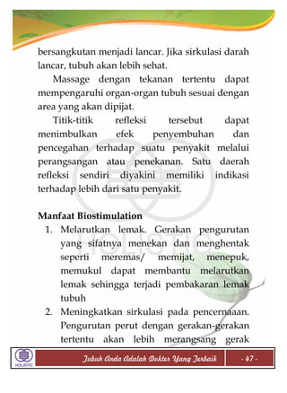 bersangkutan menjadi lancar. Jika sirkulasi darah
lancar, tubuh akan lebih sehat.
Massage dengan tekanan tertentu dapat
mempengaruhi organ-organ tubuh sesuai dengan
area yang akan dipijat.
Titik-titik
refleksi
tersebut
dapat
menimbulkan
efek
penyembuhan
dan
pencegahan terhadap suatu penyakit melalui
perangsangan atau penekanan. Satu daerah
refleksi sendiri diyakini memiliki indikasi
terhadap lebih dari satu penyakit.
Manfaat Biostimulation
1. Melarutkan lemak. Gerakan pengurutan
yang sifatnya menekan dan menghentak
seperti meremas/ memijat, menepuk,
memukul dapat membantu melarutkan
lemak sehingga terjadi pembakaran lemak
tubuh
2. Meningkatkan sirkulasi pada pencernaaan.
Pengurutan perut dengan gerakan-gerakan
tertentu akan lebih merangsang gerak
Tubuh Anda Adalah Dokter Yang Terbaik

- 47 -

 
