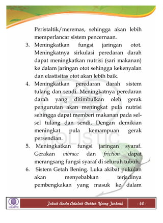 3.

4.

5.

6.

Peristaltik/meremas, sehingga akan lebih
memperlancar sistem pencernaan.
Meningkatkan
fungsi
jaringan
otot.
Meningkatnya sirkulasi peredaran darah
dapat meningkatkan nutrisi (sari makanan)
ke dalam jaringan otot sehingga kekenyalan
dan elastisitas otot akan lebih baik.
Meningkatkan peredaran darah sistem
tulang dan sendi. Meningkatnya peredaran
darah yang ditimbulkan oleh gerak
pengurutan akan meningkat pula nutrisi
sehingga dapat memberi makanan pada selsel tulang dan sendi. Dengan demikian
meningkat
pula
kemampuan
gerak
persendian.
Meningkatkan fungsi jaringan syaraf.
Gerakan vibrace dan friction dapat
merangsang fungsi syaraf di seluruh tubuh.
Sistem Getah Bening. Luka akibat pukulan
akan
menyebabkan
terjadinya
pembengkakan yang masuk ke dalam
Tubuh Anda Adalah Dokter Yang Terbaik

- 48 -

 