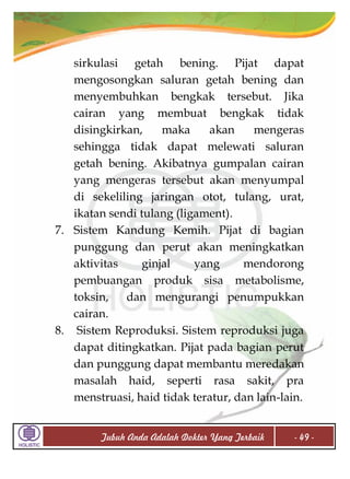 sirkulasi getah bening. Pijat dapat
mengosongkan saluran getah bening dan
menyembuhkan bengkak tersebut. Jika
cairan yang membuat bengkak tidak
disingkirkan,
maka
akan
mengeras
sehingga tidak dapat melewati saluran
getah bening. Akibatnya gumpalan cairan
yang mengeras tersebut akan menyumpal
di sekeliling jaringan otot, tulang, urat,
ikatan sendi tulang (ligament).
7. Sistem Kandung Kemih. Pijat di bagian
punggung dan perut akan meningkatkan
aktivitas
ginjal
yang
mendorong
pembuangan produk sisa metabolisme,
toksin,
dan mengurangi penumpukkan
cairan.
8. Sistem Reproduksi. Sistem reproduksi juga
dapat ditingkatkan. Pijat pada bagian perut
dan punggung dapat membantu meredakan
masalah haid, seperti rasa sakit, pra
menstruasi, haid tidak teratur, dan lain-lain.
Tubuh Anda Adalah Dokter Yang Terbaik

- 49 -

 