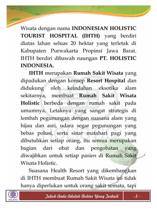 Wisata dengan nama INDONESIAN HOLISTIC
TOURIST HOSPITAL (IHTH) yang berdiri
diatas lahan seluas 20 hektar yang terletak di
Kabupaten Purwakarta Propinsi Jawa Barat.
IHTH berdiri dibawah naungan PT. HOLISTIC
INDONESIA.
IHTH merupakan Rumah Sakit Wisata yang
dipadukan dengan konsep Resort Hospital dan
didukung oleh keindahan eksotika alam
sekitarnya, membuat Rumah Sakit Wisata
Holistic berbeda dengan rumah sakit pada
umumnya. Letaknya yang sangat strategis di
lembah pegunungan dengan suasana alam yang
hijau dan asri, udara segar pegunungan yang
bebas polusi, serta sinar matahari pagi yang
dibutuhkan setiap orang, itu semua merupakan
bagian dari obat dan pengobatan yang
diwajibkan untuk setiap pasien di Rumah Sakit
Wisata Holistic.
Suasana Health Resort yang dikembangkan
di IHTH membuat Rumah Sakit Wisata ini tidak
hanya diperlukan untuk orang sakit semata, tapi
Tubuh Anda Adalah Dokter Yang Terbaik

-5-

 
