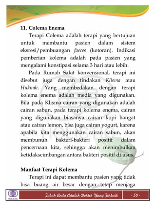 11. Colema Enema
Terapi Colema adalah terapi yang bertujuan
untuk
membantu
pasien
dalam
sistem
eksresi/pembuangan faeces (kotoran). Indikasi
pemberian kolema adalah pada pasien yang
mengalami konstipasi selama 3 hari atau lebih.
Pada Rumah Sakit konvensional, terapi ini
disebut juga dengan tindakan Klisma atau
Huknah. Yang membedakan dengan terapi
kolema enema adalah media yang digunakan.
Bila pada Klisma cairan yang digunakan adalah
cairan sabun, pada terapi kolema enema, cairan
yang digunakan biasanya cairan kopi hangat
atau cairan lemon, bisa juga cairan yogurt, karena
apabila kita menggunakan cairan sabun, akan
membunuh
bakteri-bakteri
positif
dalam
pencernaan kita, sehingga akan menimbulkan
ketidakseimbangan antara bakteri positif di usus.
Manfaat Terapi Kolema
Terapi ini dapat membantu pasien yang tidak
bisa buang air besar dengan tetap menjaga
Tubuh Anda Adalah Dokter Yang Terbaik

- 50 -

 