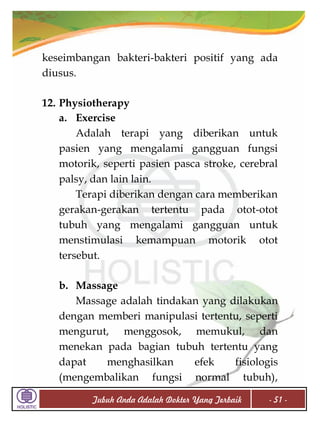 keseimbangan bakteri-bakteri positif yang ada
diusus.
12. Physiotherapy
a. Exercise
Adalah terapi yang diberikan untuk
pasien yang mengalami gangguan fungsi
motorik, seperti pasien pasca stroke, cerebral
palsy, dan lain lain.
Terapi diberikan dengan cara memberikan
gerakan-gerakan tertentu pada otot-otot
tubuh yang mengalami gangguan untuk
menstimulasi kemampuan motorik otot
tersebut.
b. Massage
Massage adalah tindakan yang dilakukan
dengan memberi manipulasi tertentu, seperti
mengurut, menggosok, memukul, dan
menekan pada bagian tubuh tertentu yang
dapat
menghasilkan
efek
fisiologis
(mengembalikan fungsi normal tubuh),
Tubuh Anda Adalah Dokter Yang Terbaik

- 51 -

 