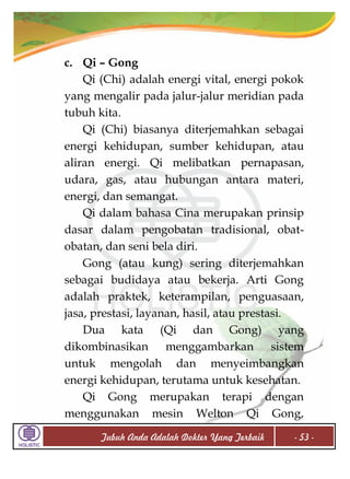 c. Qi – Gong
Qi (Chi) adalah energi vital, energi pokok
yang mengalir pada jalur-jalur meridian pada
tubuh kita.
Qi (Chi) biasanya diterjemahkan sebagai
energi kehidupan, sumber kehidupan, atau
aliran energi. Qi melibatkan pernapasan,
udara, gas, atau hubungan antara materi,
energi, dan semangat.
Qi dalam bahasa Cina merupakan prinsip
dasar dalam pengobatan tradisional, obatobatan, dan seni bela diri.
Gong (atau kung) sering diterjemahkan
sebagai budidaya atau bekerja. Arti Gong
adalah praktek, keterampilan, penguasaan,
jasa, prestasi, layanan, hasil, atau prestasi.
Dua kata (Qi dan Gong) yang
dikombinasikan menggambarkan sistem
untuk mengolah dan menyeimbangkan
energi kehidupan, terutama untuk kesehatan.
Qi Gong merupakan terapi dengan
menggunakan mesin Welton Qi Gong,
Tubuh Anda Adalah Dokter Yang Terbaik

- 53 -

 