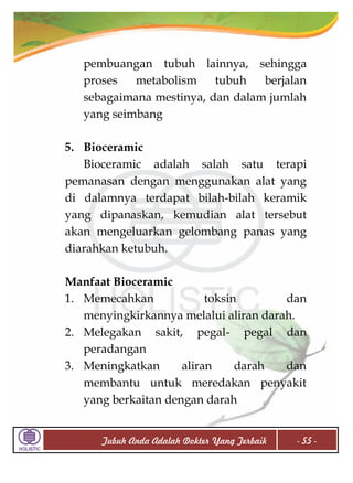 pembuangan tubuh lainnya, sehingga
proses
metabolism
tubuh
berjalan
sebagaimana mestinya, dan dalam jumlah
yang seimbang
5. Bioceramic
Bioceramic adalah salah satu terapi
pemanasan dengan menggunakan alat yang
di dalamnya terdapat bilah-bilah keramik
yang dipanaskan, kemudian alat tersebut
akan mengeluarkan gelombang panas yang
diarahkan ketubuh.
Manfaat Bioceramic
1. Memecahkan
toksin
dan
menyingkirkannya melalui aliran darah.
2. Melegakan sakit, pegal- pegal dan
peradangan
3. Meningkatkan
aliran
darah
dan
membantu untuk meredakan penyakit
yang berkaitan dengan darah
Tubuh Anda Adalah Dokter Yang Terbaik

- 55 -

 