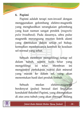 6. Papimi
Papimi adalah terapi non-invasif dengan
menggunakan gelombang elektro-magnetik
yang menghasilkan serangkaian gelombang
yang kuat namun sangat pendek (magnetic
pulse broadband). Pada dasarnya, ultra pulse
magnetik merangsang muatan listrik alami
yang ditemukan dalam setiap sel hidup,
kemudian membawanya kembali ke keadaan
sel normal yang sehat.
Sebuah membran mengelilingi setiap sel
dalam tubuh, seperti kulit telur yang
mengelilingi
isi
telur. Membran
ini
mengontrol pertukaran nutrisi dan mineral
yang masuk ke dalam sel, yang akan
menentukan hasil dari produk limbah.
Sebuah
medan
elektro-magnetik
berdenyut (pulse) berasal dari lingkaran
konduktif fleksibel Papimi, yang ditempatkan
di atas area tubuh yang akan diterapi. Bidang
Tubuh Anda Adalah Dokter Yang Terbaik

- 56 -

 