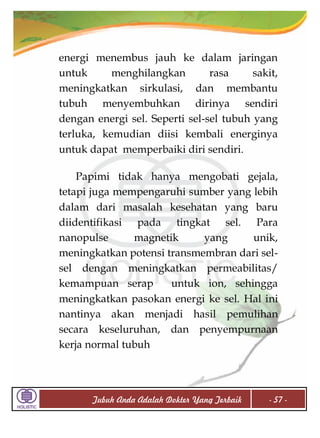 energi menembus jauh ke dalam jaringan
untuk
menghilangkan
rasa
sakit,
meningkatkan sirkulasi, dan membantu
tubuh menyembuhkan dirinya sendiri
dengan energi sel. Seperti sel-sel tubuh yang
terluka, kemudian diisi kembali energinya
untuk dapat memperbaiki diri sendiri.
Papimi tidak hanya mengobati gejala,
tetapi juga mempengaruhi sumber yang lebih
dalam dari masalah kesehatan yang baru
diidentifikasi pada tingkat sel. Para
nanopulse
magnetik
yang
unik,
meningkatkan potensi transmembran dari selsel dengan meningkatkan permeabilitas/
kemampuan serap
untuk ion, sehingga
meningkatkan pasokan energi ke sel. Hal ini
nantinya akan menjadi hasil pemulihan
secara keseluruhan, dan penyempurnaan
kerja normal tubuh

Tubuh Anda Adalah Dokter Yang Terbaik

- 57 -

 
