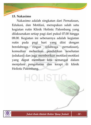 13. Nakasimo
Nakasimo adalah singkatan dari Pernafasan,
Edukasi, dan Motifasi, merupakan salah satu
kegiatan rutin Klinik Holistic Palembang yang
dilaksanakan setiap pagi dari pukul 07.00 hingga
08.00. Kegiatan ini sebenarnya adalah kegiatan
rutin pada pagi hari yang diisi dengan
berolahraga ringan (olahraga pernafasan),
kemudian meberikan pendidikan kesehatan
(edukasi) dan juga memberikan motifasi-motifasi
yang dapat membuat kita semangat dalam
menjalani pengobatan dan terapi di klinik
Holistic Palembang.

Tubuh Anda Adalah Dokter Yang Terbaik

- 58 -

 