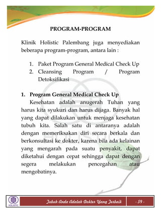 PROGRAM-PROGRAM
Klinik Holistic Palembang juga menyediakan
beberapa program-program, antara lain :
1. Paket Program General Medical Check Up
2. Cleansing
Program
/
Program
Detoksifikasi
1. Program General Medical Check Up
Kesehatan adalah anugerah Tuhan yang
harus kita syukuri dan harus dijaga. Banyak hal
yang dapat dilakukan untuk menjaga kesehatan
tubuh kita. Salah satu di antaranya adalah
dengan memeriksakan diri secara berkala dan
berkonsultasi ke dokter, karena bila ada kelainan
yang mengarah pada suatu penyakit, dapat
diketahui dengan cepat sehingga dapat dengan
segera
melakukan
pencegahan
atau
mengobatinya.

Tubuh Anda Adalah Dokter Yang Terbaik

- 59 -

 