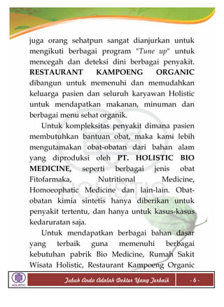 juga orang sehatpun sangat dianjurkan untuk
mengikuti berbagai program "Tune up" untuk
mencegah dan deteksi dini berbagai penyakit.
RESTAURANT
KAMPOENG
ORGANIC
dibangun untuk memenuhi dan memudahkan
keluarga pasien dan seluruh karyawan Holistic
untuk mendapatkan makanan, minuman dan
berbagai menu sehat organik.
Untuk kompleksitas penyakit dimana pasien
membutuhkan bantuan obat, maka kami lebih
mengutamakan obat-obatan dari bahan alam
yang diproduksi oleh PT. HOLISTIC BIO
MEDICINE, seperti berbagai jenis obat
Fitofarmaka,
Nutritional
Medicine,
Homoeophatic Medicine dan lain-lain. Obatobatan kimia sintetis hanya diberikan untuk
penyakit tertentu, dan hanya untuk kasus-kasus
kedaruratan saja.
Untuk mendapatkan berbagai bahan dasar
yang terbaik guna memenuhi berbagai
kebutuhan pabrik Bio Medicine, Rumah Sakit
Wisata Holistic, Restaurant Kampoeng Organic
Tubuh Anda Adalah Dokter Yang Terbaik

-6-

 