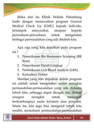 Maka dari itu Klinik Holistic Palembang
hadir dengan menawarkan program General
Medical Check Up (GMC) kepada individu,
kelompok
masyarakat,
ataupun
kepada
perusahaan-perusahaan
untuk
mengetahui
berbagai permasalahan yang ada ditubuh kita.
Apa saja yang kita dapatkan pada program
ini ?
1. Pemeriksaan Bio Resonance Scanning (BR
Scan)
2. Pemeriksaan Darah Lengkap
3. Pemeriksaan Live Blood Analysis (LBA)
4. Konsultasi Dokter
Manfaat yang kita dapatkan dalam program
ini adalah untuk mengetahui sedini mungkin
permasalahan-permasalahan yang ada didalam
tubuh kita, sehingga dapat dicegah dan diobati
sesegera
mungkin
untuk
mencegah
berkembangnya suatu kelainan atau penyakit.
Selain itu, kita juga bisa mengenal tubuh kita
sendiri, memahami permasalahan-permasalahan
Tubuh Anda Adalah Dokter Yang Terbaik

- 60 -

 
