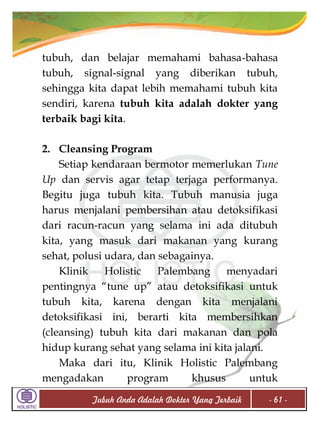tubuh, dan belajar memahami bahasa-bahasa
tubuh, signal-signal yang diberikan tubuh,
sehingga kita dapat lebih memahami tubuh kita
sendiri, karena tubuh kita adalah dokter yang
terbaik bagi kita.
2. Cleansing Program
Setiap kendaraan bermotor memerlukan Tune
Up dan servis agar tetap terjaga performanya.
Begitu juga tubuh kita. Tubuh manusia juga
harus menjalani pembersihan atau detoksifikasi
dari racun-racun yang selama ini ada ditubuh
kita, yang masuk dari makanan yang kurang
sehat, polusi udara, dan sebagainya.
Klinik
Holistic
Palembang
menyadari
pentingnya “tune up” atau detoksifikasi untuk
tubuh kita, karena dengan kita menjalani
detoksifikasi ini, berarti kita membersihkan
(cleansing) tubuh kita dari makanan dan pola
hidup kurang sehat yang selama ini kita jalani.
Maka dari itu, Klinik Holistic Palembang
mengadakan
program
khusus
untuk
Tubuh Anda Adalah Dokter Yang Terbaik

- 61 -

 