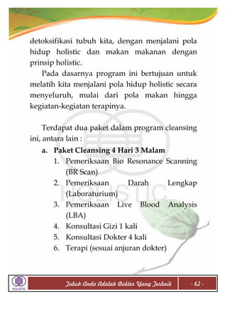 detoksifikasi tubuh kita, dengan menjalani pola
hidup holistic dan makan makanan dengan
prinsip holistic.
Pada dasarnya program ini bertujuan untuk
melatih kita menjalani pola hidup holistic secara
menyeluruh, mulai dari pola makan hingga
kegiatan-kegiatan terapinya.
Terdapat dua paket dalam program cleansing
ini, antara lain :
a. Paket Cleansing 4 Hari 3 Malam
1. Pemeriksaan Bio Resonance Scanning
(BR Scan)
2. Pemeriksaan
Darah
Lengkap
(Laboraturium)
3. Pemeriksaan Live Blood Analysis
(LBA)
4. Konsultasi Gizi 1 kali
5. Konsultasi Dokter 4 kali
6. Terapi (sesuai anjuran dokter)

Tubuh Anda Adalah Dokter Yang Terbaik

- 62 -

 