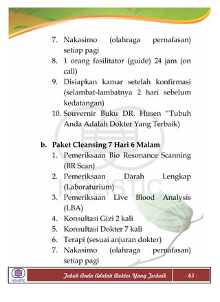 7. Nakasimo
(olahraga
pernafasan)
setiap pagi
8. 1 orang fasilitator (guide) 24 jam (on
call)
9. Disiapkan kamar setelah konfirmasi
(selambat-lambatnya 2 hari sebelum
kedatangan)
10. Souvernir Buku DR. Husen “Tubuh
Anda Adalah Dokter Yang Terbaik)
b. Paket Cleansing 7 Hari 6 Malam
1. Pemeriksaan Bio Resonance Scanning
(BR Scan)
2. Pemeriksaan
Darah
Lengkap
(Laboraturium)
3. Pemeriksaan Live Blood Analysis
(LBA)
4. Konsultasi Gizi 2 kali
5. Konsultasi Dokter 7 kali
6. Terapi (sesuai anjuran dokter)
7. Nakasimo
(olahraga
pernafasan)
setiap pagi
Tubuh Anda Adalah Dokter Yang Terbaik

- 63 -

 
