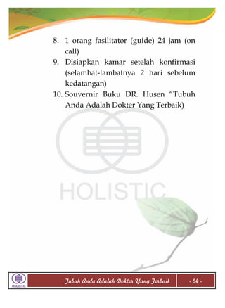8. 1 orang fasilitator (guide) 24 jam (on
call)
9. Disiapkan kamar setelah konfirmasi
(selambat-lambatnya 2 hari sebelum
kedatangan)
10. Souvernir Buku DR. Husen “Tubuh
Anda Adalah Dokter Yang Terbaik)

Tubuh Anda Adalah Dokter Yang Terbaik

- 64 -

 