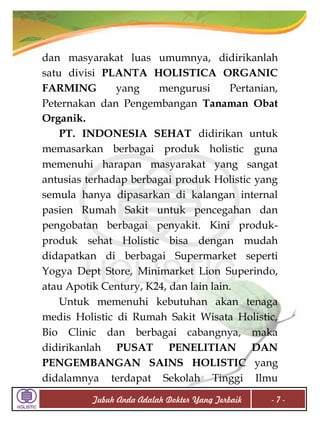 dan masyarakat luas umumnya, didirikanlah
satu divisi PLANTA HOLISTICA ORGANIC
FARMING
yang
mengurusi
Pertanian,
Peternakan dan Pengembangan Tanaman Obat
Organik.
PT. INDONESIA SEHAT didirikan untuk
memasarkan berbagai produk holistic guna
memenuhi harapan masyarakat yang sangat
antusias terhadap berbagai produk Holistic yang
semula hanya dipasarkan di kalangan internal
pasien Rumah Sakit untuk pencegahan dan
pengobatan berbagai penyakit. Kini produkproduk sehat Holistic bisa dengan mudah
didapatkan di berbagai Supermarket seperti
Yogya Dept Store, Minimarket Lion Superindo,
atau Apotik Century, K24, dan lain lain.
Untuk memenuhi kebutuhan akan tenaga
medis Holistic di Rumah Sakit Wisata Holistic,
Bio Clinic dan berbagai cabangnya, maka
didirikanlah PUSAT PENELITIAN DAN
PENGEMBANGAN SAINS HOLISTIC yang
didalamnya terdapat Sekolah Tinggi Ilmu
Tubuh Anda Adalah Dokter Yang Terbaik

-7-

 
