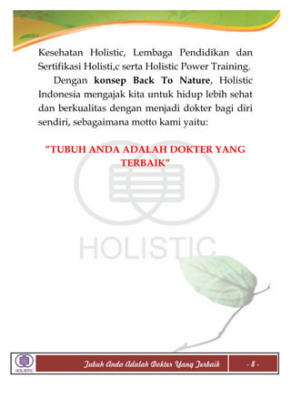 Kesehatan Holistic, Lembaga Pendidikan dan
Sertifikasi Holisti,c serta Holistic Power Training.
Dengan konsep Back To Nature, Holistic
Indonesia mengajak kita untuk hidup lebih sehat
dan berkualitas dengan menjadi dokter bagi diri
sendiri, sebagaimana motto kami yaitu:
”TUBUH ANDA ADALAH DOKTER YANG
TERBAIK”

Tubuh Anda Adalah Dokter Yang Terbaik

-8-

 