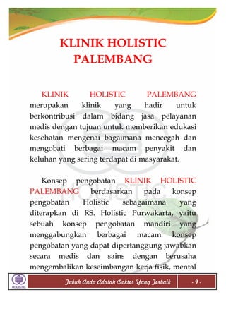 KLINIK HOLISTIC
PALEMBANG
KLINIK
HOLISTIC
PALEMBANG
merupakan
klinik
yang
hadir
untuk
berkontribusi dalam bidang jasa pelayanan
medis dengan tujuan untuk memberikan edukasi
kesehatan mengenai bagaimana mencegah dan
mengobati berbagai macam penyakit dan
keluhan yang sering terdapat di masyarakat.
Konsep pengobatan KLINIK HOLISTIC
PALEMBANG
berdasarkan
pada
konsep
pengobatan
Holistic
sebagaimana
yang
diterapkan di RS. Holistic Purwakarta, yaitu
sebuah konsep pengobatan mandiri yang
menggabungkan berbagai macam konsep
pengobatan yang dapat dipertanggung jawabkan
secara medis dan sains dengan berusaha
mengembalikan keseimbangan kerja fisik, mental
Tubuh Anda Adalah Dokter Yang Terbaik

-9-

 
