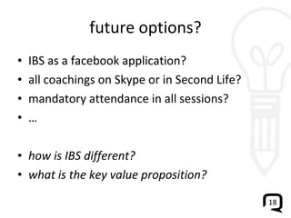 future options? IBS as a facebook application? all coachings on Skype or in Second Life? mandatory attendance in all sessions? … how is IBS different?  what is the key value proposition? 