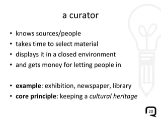 a curator knows sources/people takes time to select material displays it in a closed environment and gets money for letting people in example : exhibition, newspaper, library core principle : keeping a  cultural heritage 